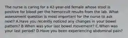 The nurse is caring for a 42-year-old female whose stool is positive for blood per the hemoccult results from the lab. What assessment question is most important for the nurse to ask next? A.Have you recently noticed any changes in your bowel pattern? B.When was your last bowel movement? C.When was your last period? D.Have you been experiencing abdominal pain?