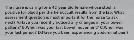 The nurse is caring for a 42-year-old female whose stool is positive for blood per the hemoccult results from the lab. What assessment question is most important for the nurse to ask next? A.Have you recently noticed any changes in your bowel pattern? B.When was your last bowel movement? C.When was your last period? D.Have you been experiencing abdominal pain?