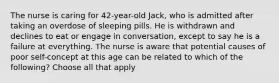 The nurse is caring for 42-year-old Jack, who is admitted after taking an overdose of sleeping pills. He is withdrawn and declines to eat or engage in conversation, except to say he is a failure at everything. The nurse is aware that potential causes of poor self-concept at this age can be related to which of the following? Choose all that apply