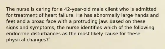 The nurse is caring for a 42-year-old male client who is admitted for treatment of heart failure. He has abnormally large hands and feet and a broad face with a protruding jaw. Based on these signs and symptoms, the nurse identifies which of the following endocrine disturbances as the most likely cause for these physical changes?`