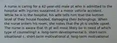 A nurse is caring for a 42-year-old male pt who is admitted to the hospital with injuries sustained in a motor vehicle accident. While he is in the hospital, his wife tells him that the bottom level of their house flooded, damaging their belongings. When the nurse enters his room, she notes that the pt is visible upset. The nurse is aware that th pt will most likely be in need of which type of counseling? a. long-term developmental b. short-term situational c. short-term motivational d. long-term motivational