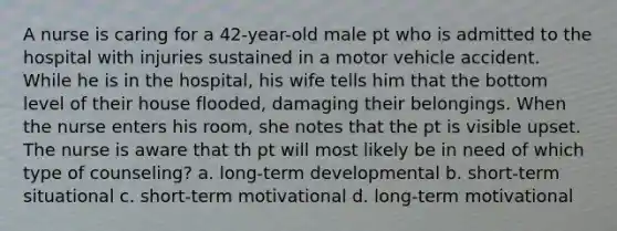 A nurse is caring for a 42-year-old male pt who is admitted to the hospital with injuries sustained in a motor vehicle accident. While he is in the hospital, his wife tells him that the bottom level of their house flooded, damaging their belongings. When the nurse enters his room, she notes that the pt is visible upset. The nurse is aware that th pt will most likely be in need of which type of counseling? a. long-term developmental b. short-term situational c. short-term motivational d. long-term motivational