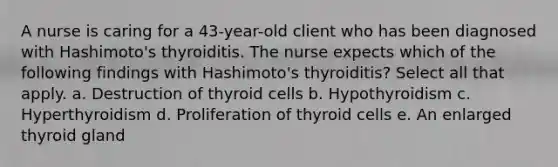 A nurse is caring for a 43-year-old client who has been diagnosed with Hashimoto's thyroiditis. The nurse expects which of the following findings with Hashimoto's thyroiditis? Select all that apply. a. Destruction of thyroid cells b. Hypothyroidism c. Hyperthyroidism d. Proliferation of thyroid cells e. An enlarged thyroid gland