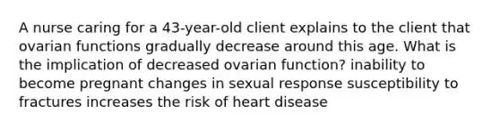 A nurse caring for a 43-year-old client explains to the client that ovarian functions gradually decrease around this age. What is the implication of decreased ovarian function? inability to become pregnant changes in sexual response susceptibility to fractures increases the risk of heart disease