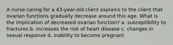 A nurse caring for a 43-year-old client explains to the client that ovarian functions gradually decrease around this age. What is the implication of decreased ovarian function? a. susceptibility to fractures b. increases the risk of heart disease c. changes in sexual response d. inability to become pregnant