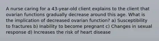 A nurse caring for a 43-year-old client explains to the client that ovarian functions gradually decrease around this age. What is the implication of decreased ovarian function? a) Susceptibility to fractures b) Inability to become pregnant c) Changes in sexual response d) Increases the risk of heart disease