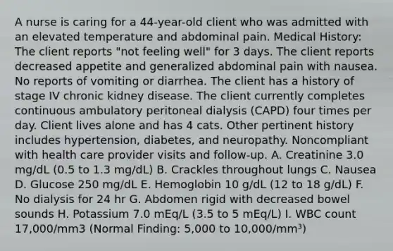 A nurse is caring for a 44-year-old client who was admitted with an elevated temperature and abdominal pain. Medical History: The client reports "not feeling well" for 3 days. The client reports decreased appetite and generalized abdominal pain with nausea. No reports of vomiting or diarrhea. The client has a history of stage IV chronic kidney disease. The client currently completes continuous ambulatory peritoneal dialysis (CAPD) four times per day. Client lives alone and has 4 cats. Other pertinent history includes hypertension, diabetes, and neuropathy. Noncompliant with health care provider visits and follow-up. A. Creatinine 3.0 mg/dL (0.5 to 1.3 mg/dL) B. Crackles throughout lungs C. Nausea D. Glucose 250 mg/dL E. Hemoglobin 10 g/dL (12 to 18 g/dL) F. No dialysis for 24 hr G. Abdomen rigid with decreased bowel sounds H. Potassium 7.0 mEq/L (3.5 to 5 mEq/L) I. WBC count 17,000/mm3 (Normal Finding: 5,000 to 10,000/mm³)