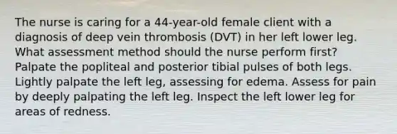 The nurse is caring for a 44-year-old female client with a diagnosis of deep vein thrombosis (DVT) in her left lower leg. What assessment method should the nurse perform first? Palpate the popliteal and posterior tibial pulses of both legs. Lightly palpate the left leg, assessing for edema. Assess for pain by deeply palpating the left leg. Inspect the left lower leg for areas of redness.