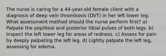 The nurse is caring for a 44-year-old female client with a diagnosis of deep vein thrombosis (DVT) in her left lower leg. What assessment method should the nurse perform first? a) Palpate the popliteal and posterior tibial pulses of both legs. b) Inspect the left lower leg for areas of redness. c) Assess for pain by deeply palpating the left leg. d) Lightly palpate the left leg, assessing for edema.