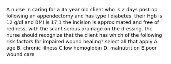 A nurse in caring for a 45 year old client who is 2 days post-op following an appendectomy and has type I diabetes. their Hgb is 12 g/dl and BMI is 17.1 the incision is approximated and free of redness, with the scant serous drainage on the dressing. the nurse should recognize that the client has which of the following risk factors for impaired wound healing? select all that apply A. age B. chronic illness C.low hemoglobin D. malnutrition E.poor wound care