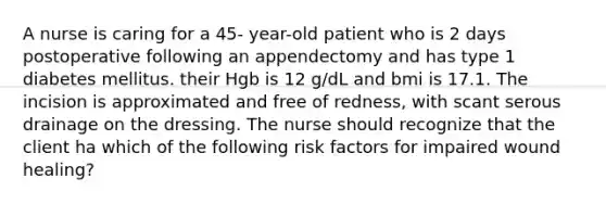 A nurse is caring for a 45- year-old patient who is 2 days postoperative following an appendectomy and has type 1 diabetes mellitus. their Hgb is 12 g/dL and bmi is 17.1. The incision is approximated and free of redness, with scant serous drainage on the dressing. The nurse should recognize that the client ha which of the following risk factors for impaired wound healing?