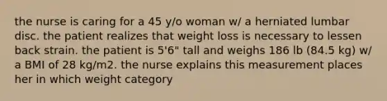 the nurse is caring for a 45 y/o woman w/ a herniated lumbar disc. the patient realizes that weight loss is necessary to lessen back strain. the patient is 5'6" tall and weighs 186 lb (84.5 kg) w/ a BMI of 28 kg/m2. the nurse explains this measurement places her in which weight category