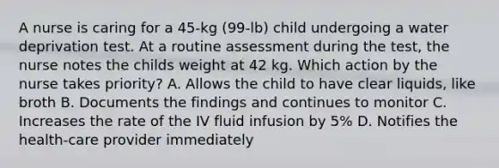 A nurse is caring for a 45-kg (99-lb) child undergoing a water deprivation test. At a routine assessment during the test, the nurse notes the childs weight at 42 kg. Which action by the nurse takes priority? A. Allows the child to have clear liquids, like broth B. Documents the findings and continues to monitor C. Increases the rate of the IV fluid infusion by 5% D. Notifies the health-care provider immediately