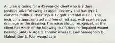 A nurse is caring for a 45-year-old client who is 2 days postoperative following an appendectomy and has type 1 diabetes mellitus. Their Hgb is 12 g/dL and BMI is 17.1. The incision is approximated and free of redness, with scant serous drainage on the dressing. The nurse should recognize that the client has which of the following risk factors for impaired wound healing (SATA) A. Age B. Chronic illness C. Low hemoglobin D. Malnutrition E. Poor wound care