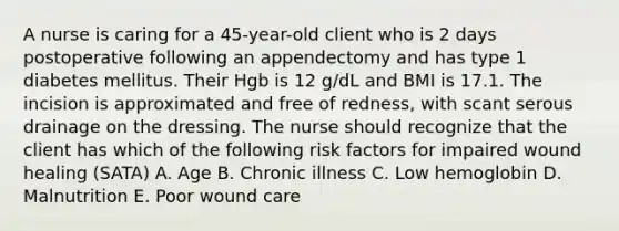 A nurse is caring for a 45-year-old client who is 2 days postoperative following an appendectomy and has type 1 diabetes mellitus. Their Hgb is 12 g/dL and BMI is 17.1. The incision is approximated and free of redness, with scant serous drainage on the dressing. The nurse should recognize that the client has which of the following risk factors for impaired wound healing (SATA) A. Age B. Chronic illness C. Low hemoglobin D. Malnutrition E. Poor wound care