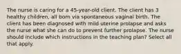 The nurse is caring for a 45-year-old client. The client has 3 healthy children, all born via spontaneous vaginal birth. The client has been diagnosed with mild uterine prolapse and asks the nurse what she can do to prevent further prolapse. The nurse should include which instructions in the teaching plan? Select all that apply.