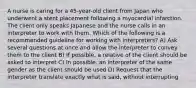 A nurse is caring for a 45-year-old client from Japan who underwent a stent placement following a myocardial infarction. The client only speaks Japanese and the nurse calls in an interpreter to work with them. Which of the following is a recommended guideline for working with interpreters? A) Ask several questions at once and allow the interpreter to convey them to the client B) If possible, a relative of the client should be asked to interpret C) In possible, an interpreter of the same gender as the client should be used D) Request that the interpreter translate exactly what is said, without interrupting