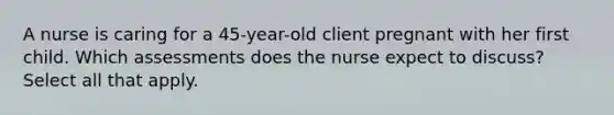 A nurse is caring for a 45-year-old client pregnant with her first child. Which assessments does the nurse expect to discuss? Select all that apply.