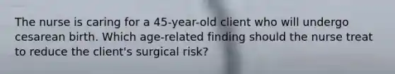 The nurse is caring for a 45-year-old client who will undergo cesarean birth. Which age-related finding should the nurse treat to reduce the client's surgical risk?