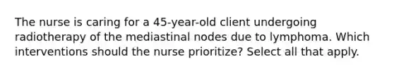 The nurse is caring for a 45-year-old client undergoing radiotherapy of the mediastinal nodes due to lymphoma. Which interventions should the nurse prioritize? Select all that apply.