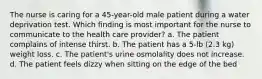 The nurse is caring for a 45-year-old male patient during a water deprivation test. Which finding is most important for the nurse to communicate to the health care provider? a. The patient complains of intense thirst. b. The patient has a 5-lb (2.3 kg) weight loss. c. The patient's urine osmolality does not increase. d. The patient feels dizzy when sitting on the edge of the bed