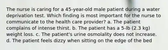 The nurse is caring for a 45-year-old male patient during a water deprivation test. Which finding is most important for the nurse to communicate to the health care provider? a. The patient complains of intense thirst. b. The patient has a 5-lb (2.3 kg) weight loss. c. The patient's urine osmolality does not increase. d. The patient feels dizzy when sitting on the edge of the bed