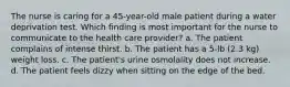 The nurse is caring for a 45-year-old male patient during a water deprivation test. Which finding is most important for the nurse to communicate to the health care provider? a. The patient complains of intense thirst. b. The patient has a 5-lb (2.3 kg) weight loss. c. The patient's urine osmolality does not increase. d. The patient feels dizzy when sitting on the edge of the bed.