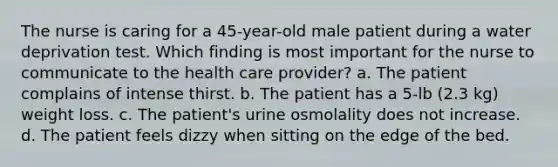 The nurse is caring for a 45-year-old male patient during a water deprivation test. Which finding is most important for the nurse to communicate to the health care provider? a. The patient complains of intense thirst. b. The patient has a 5-lb (2.3 kg) weight loss. c. The patient's urine osmolality does not increase. d. The patient feels dizzy when sitting on the edge of the bed.