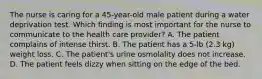 The nurse is caring for a 45-year-old male patient during a water deprivation test. Which finding is most important for the nurse to communicate to the health care provider? A. The patient complains of intense thirst. B. The patient has a 5-lb (2.3 kg) weight loss. C. The patient's urine osmolality does not increase. D. The patient feels dizzy when sitting on the edge of the bed.