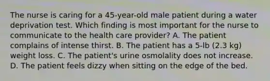 The nurse is caring for a 45-year-old male patient during a water deprivation test. Which finding is most important for the nurse to communicate to the health care provider? A. The patient complains of intense thirst. B. The patient has a 5-lb (2.3 kg) weight loss. C. The patient's urine osmolality does not increase. D. The patient feels dizzy when sitting on the edge of the bed.