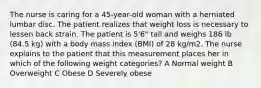 The nurse is caring for a 45-year-old woman with a herniated lumbar disc. The patient realizes that weight loss is necessary to lessen back strain. The patient is 5'6" tall and weighs 186 lb (84.5 kg) with a body mass index (BMI) of 28 kg/m2. The nurse explains to the patient that this measurement places her in which of the following weight categories? A Normal weight B Overweight C Obese D Severely obese