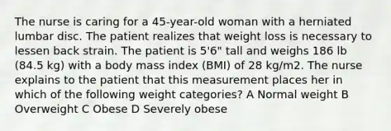 The nurse is caring for a 45-year-old woman with a herniated lumbar disc. The patient realizes that weight loss is necessary to lessen back strain. The patient is 5'6" tall and weighs 186 lb (84.5 kg) with a body mass index (BMI) of 28 kg/m2. The nurse explains to the patient that this measurement places her in which of the following weight categories? A Normal weight B Overweight C Obese D Severely obese