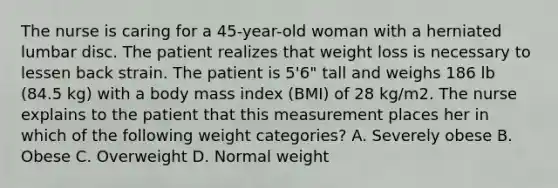 The nurse is caring for a 45-year-old woman with a herniated lumbar disc. The patient realizes that weight loss is necessary to lessen back strain. The patient is 5'6" tall and weighs 186 lb (84.5 kg) with a body mass index (BMI) of 28 kg/m2. The nurse explains to the patient that this measurement places her in which of the following weight categories? A. Severely obese B. Obese C. Overweight D. Normal weight