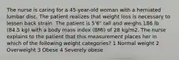 The nurse is caring for a 45-year-old woman with a herniated lumbar disc. The patient realizes that weight loss is necessary to lessen back strain. The patient is 5'6" tall and weighs 186 lb (84.5 kg) with a body mass index (BMI) of 28 kg/m2. The nurse explains to the patient that this measurement places her in which of the following weight categories? 1 Normal weight 2 Overweight 3 Obese 4 Severely obese