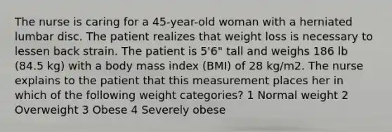 The nurse is caring for a 45-year-old woman with a herniated lumbar disc. The patient realizes that weight loss is necessary to lessen back strain. The patient is 5'6" tall and weighs 186 lb (84.5 kg) with a body mass index (BMI) of 28 kg/m2. The nurse explains to the patient that this measurement places her in which of the following weight categories? 1 Normal weight 2 Overweight 3 Obese 4 Severely obese