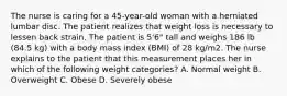 The nurse is caring for a 45-year-old woman with a herniated lumbar disc. The patient realizes that weight loss is necessary to lessen back strain. The patient is 5'6" tall and weighs 186 lb (84.5 kg) with a body mass index (BMI) of 28 kg/m2. The nurse explains to the patient that this measurement places her in which of the following weight categories? A. Normal weight B. Overweight C. Obese D. Severely obese