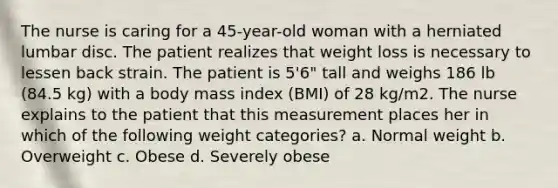 The nurse is caring for a 45-year-old woman with a herniated lumbar disc. The patient realizes that weight loss is necessary to lessen back strain. The patient is 5'6" tall and weighs 186 lb (84.5 kg) with a body mass index (BMI) of 28 kg/m2. The nurse explains to the patient that this measurement places her in which of the following weight categories? a. Normal weight b. Overweight c. Obese d. Severely obese