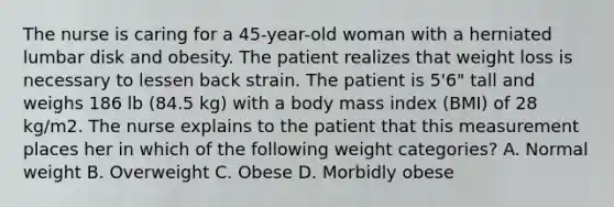 The nurse is caring for a 45-year-old woman with a herniated lumbar disk and obesity. The patient realizes that weight loss is necessary to lessen back strain. The patient is 5'6" tall and weighs 186 lb (84.5 kg) with a body mass index (BMI) of 28 kg/m2. The nurse explains to the patient that this measurement places her in which of the following weight categories? A. Normal weight B. Overweight C. Obese D. Morbidly obese