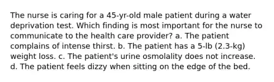 The nurse is caring for a 45-yr-old male patient during a water deprivation test. Which finding is most important for the nurse to communicate to the health care provider? a. The patient complains of intense thirst. b. The patient has a 5-lb (2.3-kg) weight loss. c. The patient's urine osmolality does not increase. d. The patient feels dizzy when sitting on the edge of the bed.