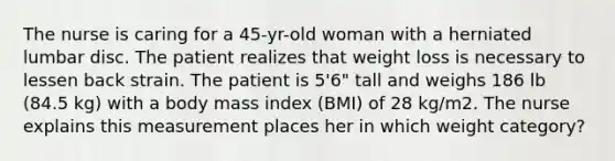 The nurse is caring for a 45-yr-old woman with a herniated lumbar disc. The patient realizes that weight loss is necessary to lessen back strain. The patient is 5'6" tall and weighs 186 lb (84.5 kg) with a body mass index (BMI) of 28 kg/m2. The nurse explains this measurement places her in which weight category?