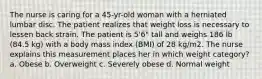 The nurse is caring for a 45-yr-old woman with a herniated lumbar disc. The patient realizes that weight loss is necessary to lessen back strain. The patient is 5'6" tall and weighs 186 lb (84.5 kg) with a body mass index (BMI) of 28 kg/m2. The nurse explains this measurement places her in which weight category? a. Obese b. Overweight c. Severely obese d. Normal weight