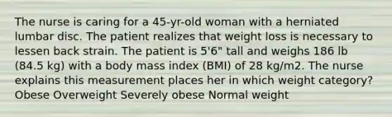 The nurse is caring for a 45-yr-old woman with a herniated lumbar disc. The patient realizes that weight loss is necessary to lessen back strain. The patient is 5'6" tall and weighs 186 lb (84.5 kg) with a body mass index (BMI) of 28 kg/m2. The nurse explains this measurement places her in which weight category? Obese Overweight Severely obese Normal weight