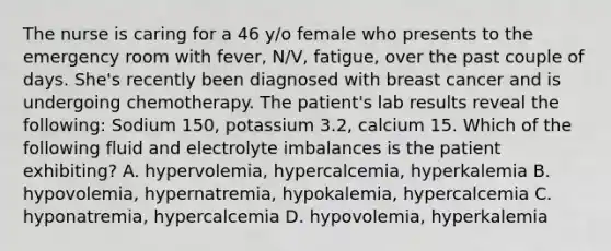 The nurse is caring for a 46 y/o female who presents to the emergency room with fever, N/V, fatigue, over the past couple of days. She's recently been diagnosed with breast cancer and is undergoing chemotherapy. The patient's lab results reveal the following: Sodium 150, potassium 3.2, calcium 15. Which of the following fluid and electrolyte imbalances is the patient exhibiting? A. hypervolemia, hypercalcemia, hyperkalemia B. hypovolemia, hypernatremia, hypokalemia, hypercalcemia C. hyponatremia, hypercalcemia D. hypovolemia, hyperkalemia