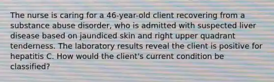 The nurse is caring for a 46-year-old client recovering from a substance abuse disorder, who is admitted with suspected liver disease based on jaundiced skin and right upper quadrant tenderness. The laboratory results reveal the client is positive for hepatitis C. How would the client's current condition be classified?