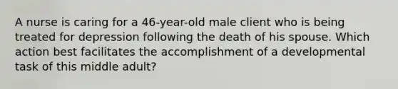 A nurse is caring for a 46-year-old male client who is being treated for depression following the death of his spouse. Which action best facilitates the accomplishment of a developmental task of this middle adult?