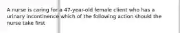 A nurse is caring for a 47-year-old female client who has a urinary incontinence which of the following action should the nurse take first