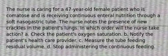 The nurse is caring for a 47-year-old female patient who is comatose and is receiving continuous enteral nutrition through a soft nasogastric tube. The nurse notes the presence of new crackles in the patient's lungs. In which order will the nurse take action? a. Check the patient's oxygen saturation. b. Notify the patient's health care provider. c. Measure the tube feeding residual volume. d. Stop administering the continuous feeding.