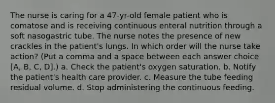 The nurse is caring for a 47-yr-old female patient who is comatose and is receiving continuous enteral nutrition through a soft nasogastric tube. The nurse notes the presence of new crackles in the patient's lungs. In which order will the nurse take action? (Put a comma and a space between each answer choice [A, B, C, D].) a. Check the patient's oxygen saturation. b. Notify the patient's health care provider. c. Measure the tube feeding residual volume. d. Stop administering the continuous feeding.