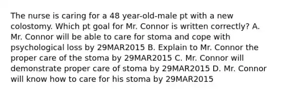 The nurse is caring for a 48 year-old-male pt with a new colostomy. Which pt goal for Mr. Connor is written correctly? A. Mr. Connor will be able to care for stoma and cope with psychological loss by 29MAR2015 B. Explain to Mr. Connor the proper care of the stoma by 29MAR2015 C. Mr. Connor will demonstrate proper care of stoma by 29MAR2015 D. Mr. Connor will know how to care for his stoma by 29MAR2015