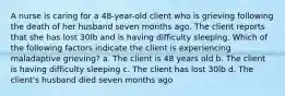 A nurse is caring for a 48-year-old client who is grieving following the death of her husband seven months ago. The client reports that she has lost 30lb and is having difficulty sleeping. Which of the following factors indicate the client is experiencing maladaptive grieving? a. The client is 48 years old b. The client is having difficulty sleeping c. The client has lost 30lb d. The client's husband died seven months ago